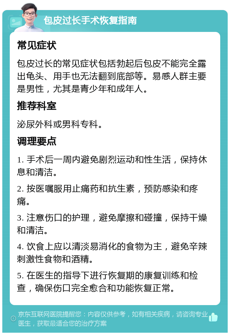 包皮过长手术恢复指南 常见症状 包皮过长的常见症状包括勃起后包皮不能完全露出龟头、用手也无法翻到底部等。易感人群主要是男性，尤其是青少年和成年人。 推荐科室 泌尿外科或男科专科。 调理要点 1. 手术后一周内避免剧烈运动和性生活，保持休息和清洁。 2. 按医嘱服用止痛药和抗生素，预防感染和疼痛。 3. 注意伤口的护理，避免摩擦和碰撞，保持干燥和清洁。 4. 饮食上应以清淡易消化的食物为主，避免辛辣刺激性食物和酒精。 5. 在医生的指导下进行恢复期的康复训练和检查，确保伤口完全愈合和功能恢复正常。