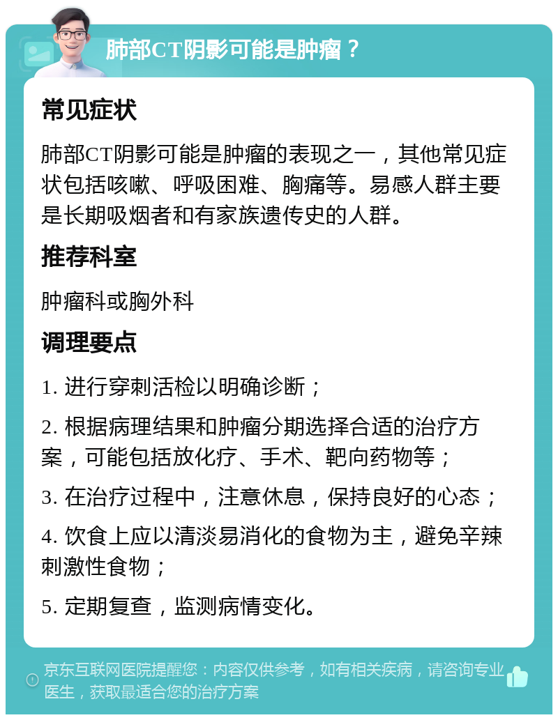 肺部CT阴影可能是肿瘤？ 常见症状 肺部CT阴影可能是肿瘤的表现之一，其他常见症状包括咳嗽、呼吸困难、胸痛等。易感人群主要是长期吸烟者和有家族遗传史的人群。 推荐科室 肿瘤科或胸外科 调理要点 1. 进行穿刺活检以明确诊断； 2. 根据病理结果和肿瘤分期选择合适的治疗方案，可能包括放化疗、手术、靶向药物等； 3. 在治疗过程中，注意休息，保持良好的心态； 4. 饮食上应以清淡易消化的食物为主，避免辛辣刺激性食物； 5. 定期复查，监测病情变化。