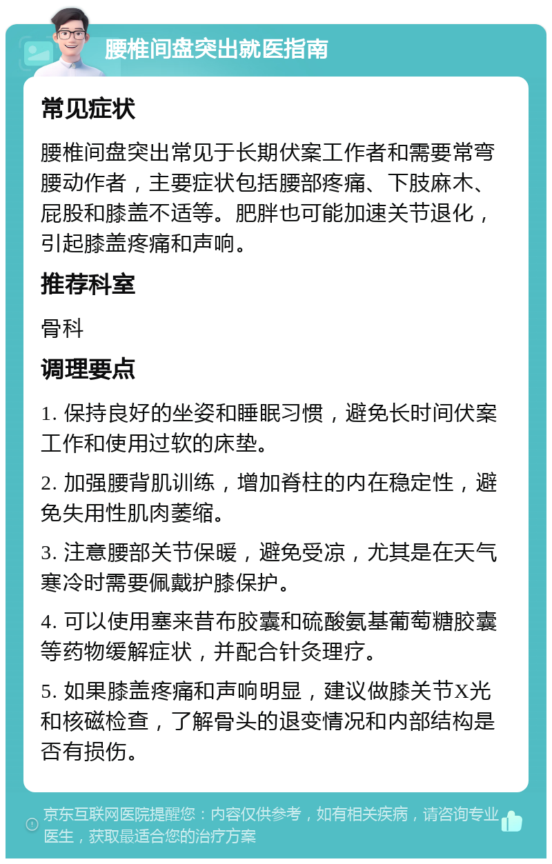 腰椎间盘突出就医指南 常见症状 腰椎间盘突出常见于长期伏案工作者和需要常弯腰动作者，主要症状包括腰部疼痛、下肢麻木、屁股和膝盖不适等。肥胖也可能加速关节退化，引起膝盖疼痛和声响。 推荐科室 骨科 调理要点 1. 保持良好的坐姿和睡眠习惯，避免长时间伏案工作和使用过软的床垫。 2. 加强腰背肌训练，增加脊柱的内在稳定性，避免失用性肌肉萎缩。 3. 注意腰部关节保暖，避免受凉，尤其是在天气寒冷时需要佩戴护膝保护。 4. 可以使用塞来昔布胶囊和硫酸氨基葡萄糖胶囊等药物缓解症状，并配合针灸理疗。 5. 如果膝盖疼痛和声响明显，建议做膝关节X光和核磁检查，了解骨头的退变情况和内部结构是否有损伤。