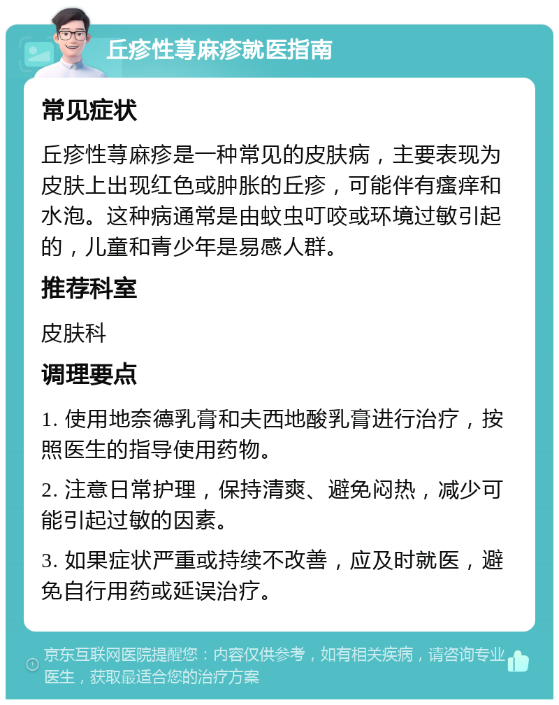 丘疹性荨麻疹就医指南 常见症状 丘疹性荨麻疹是一种常见的皮肤病，主要表现为皮肤上出现红色或肿胀的丘疹，可能伴有瘙痒和水泡。这种病通常是由蚊虫叮咬或环境过敏引起的，儿童和青少年是易感人群。 推荐科室 皮肤科 调理要点 1. 使用地奈德乳膏和夫西地酸乳膏进行治疗，按照医生的指导使用药物。 2. 注意日常护理，保持清爽、避免闷热，减少可能引起过敏的因素。 3. 如果症状严重或持续不改善，应及时就医，避免自行用药或延误治疗。