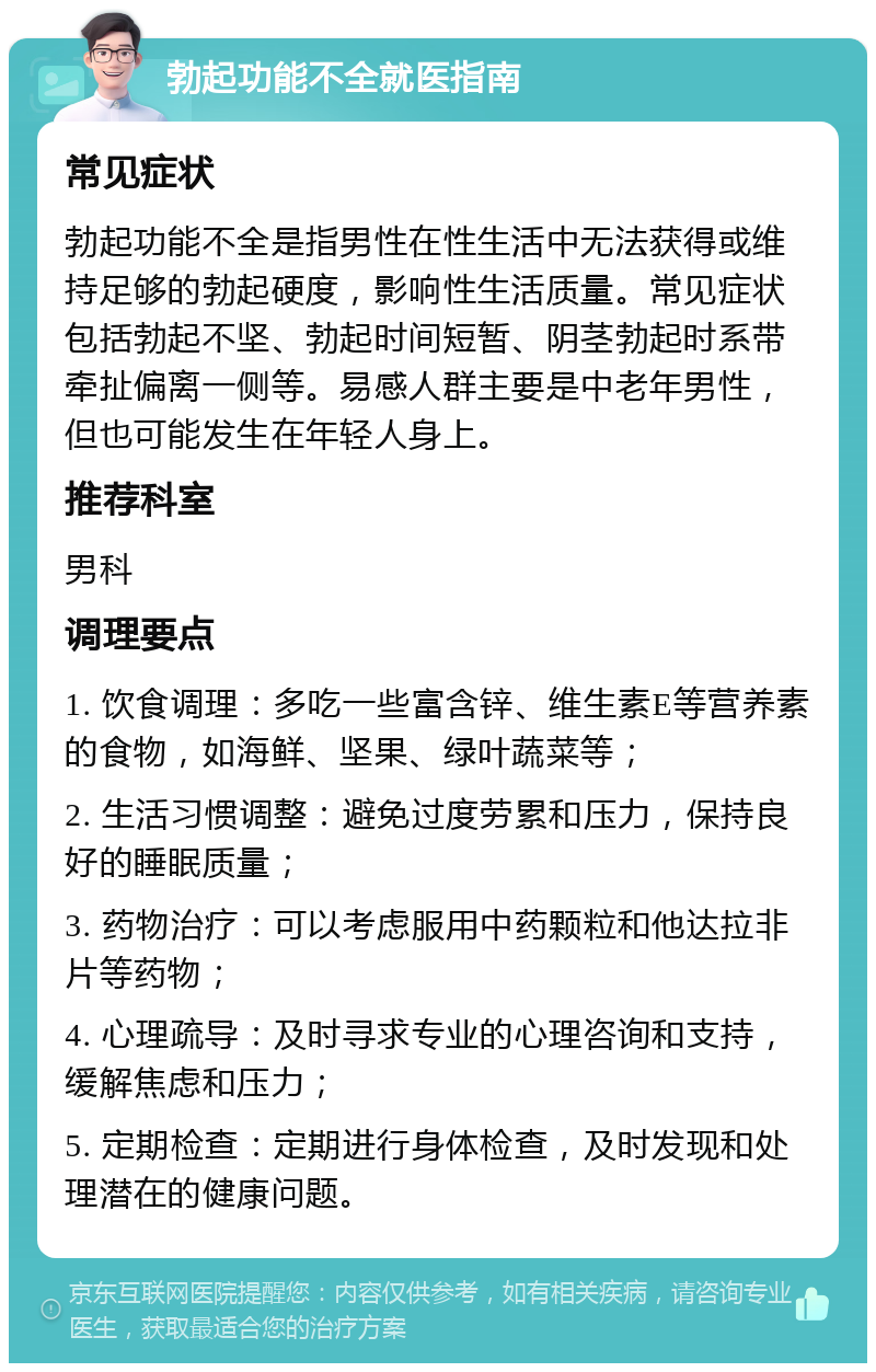 勃起功能不全就医指南 常见症状 勃起功能不全是指男性在性生活中无法获得或维持足够的勃起硬度，影响性生活质量。常见症状包括勃起不坚、勃起时间短暂、阴茎勃起时系带牵扯偏离一侧等。易感人群主要是中老年男性，但也可能发生在年轻人身上。 推荐科室 男科 调理要点 1. 饮食调理：多吃一些富含锌、维生素E等营养素的食物，如海鲜、坚果、绿叶蔬菜等； 2. 生活习惯调整：避免过度劳累和压力，保持良好的睡眠质量； 3. 药物治疗：可以考虑服用中药颗粒和他达拉非片等药物； 4. 心理疏导：及时寻求专业的心理咨询和支持，缓解焦虑和压力； 5. 定期检查：定期进行身体检查，及时发现和处理潜在的健康问题。