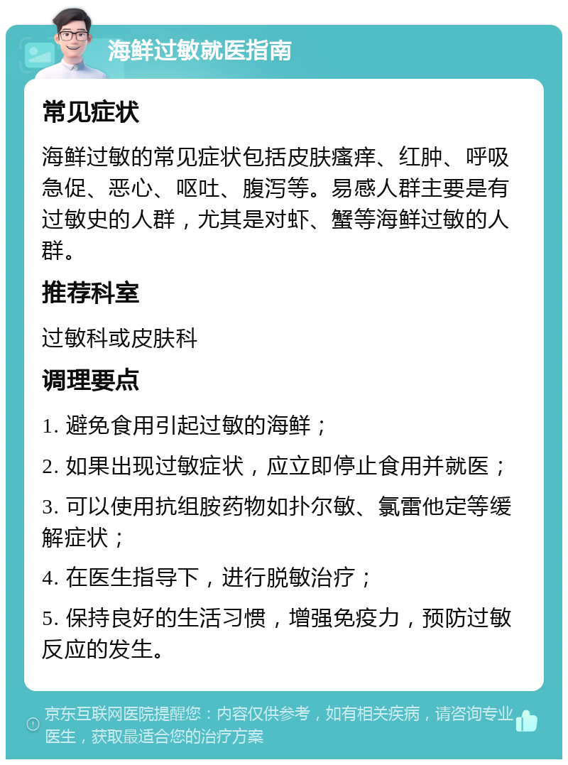 海鲜过敏就医指南 常见症状 海鲜过敏的常见症状包括皮肤瘙痒、红肿、呼吸急促、恶心、呕吐、腹泻等。易感人群主要是有过敏史的人群，尤其是对虾、蟹等海鲜过敏的人群。 推荐科室 过敏科或皮肤科 调理要点 1. 避免食用引起过敏的海鲜； 2. 如果出现过敏症状，应立即停止食用并就医； 3. 可以使用抗组胺药物如扑尔敏、氯雷他定等缓解症状； 4. 在医生指导下，进行脱敏治疗； 5. 保持良好的生活习惯，增强免疫力，预防过敏反应的发生。