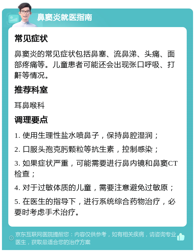 鼻窦炎就医指南 常见症状 鼻窦炎的常见症状包括鼻塞、流鼻涕、头痛、面部疼痛等。儿童患者可能还会出现张口呼吸、打鼾等情况。 推荐科室 耳鼻喉科 调理要点 1. 使用生理性盐水喷鼻子，保持鼻腔湿润； 2. 口服头孢克肟颗粒等抗生素，控制感染； 3. 如果症状严重，可能需要进行鼻内镜和鼻窦CT检查； 4. 对于过敏体质的儿童，需要注意避免过敏原； 5. 在医生的指导下，进行系统综合药物治疗，必要时考虑手术治疗。