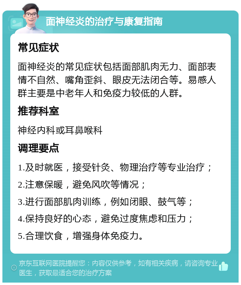 面神经炎的治疗与康复指南 常见症状 面神经炎的常见症状包括面部肌肉无力、面部表情不自然、嘴角歪斜、眼皮无法闭合等。易感人群主要是中老年人和免疫力较低的人群。 推荐科室 神经内科或耳鼻喉科 调理要点 1.及时就医，接受针灸、物理治疗等专业治疗； 2.注意保暖，避免风吹等情况； 3.进行面部肌肉训练，例如闭眼、鼓气等； 4.保持良好的心态，避免过度焦虑和压力； 5.合理饮食，增强身体免疫力。