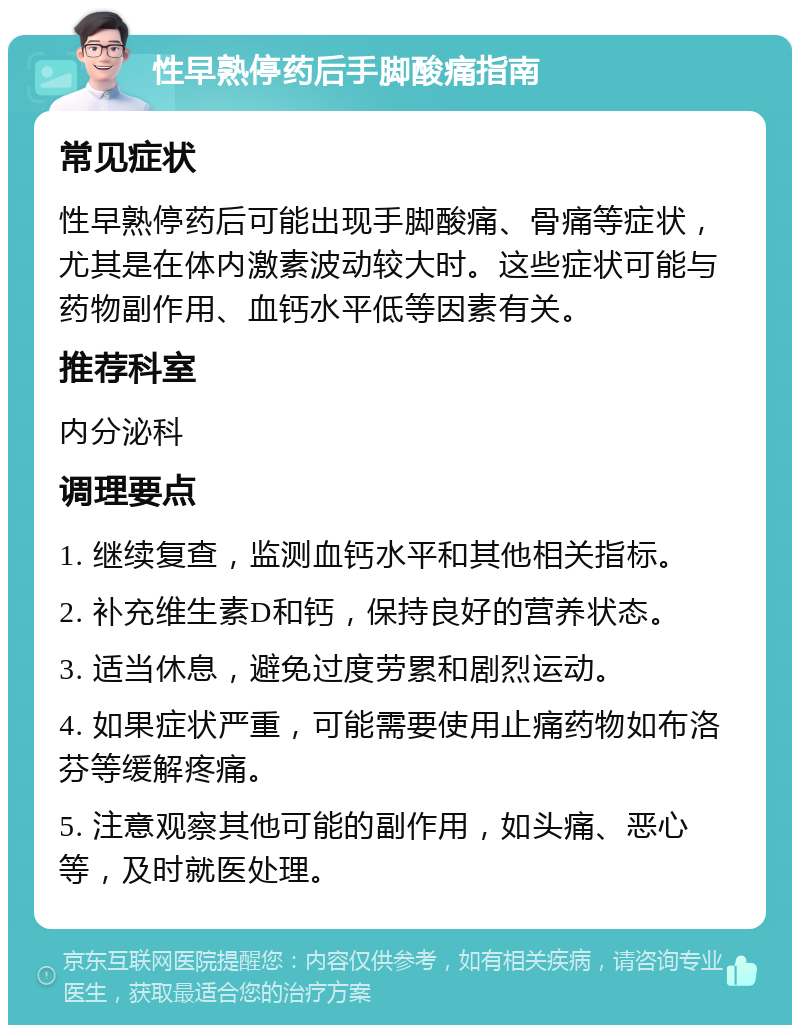 性早熟停药后手脚酸痛指南 常见症状 性早熟停药后可能出现手脚酸痛、骨痛等症状，尤其是在体内激素波动较大时。这些症状可能与药物副作用、血钙水平低等因素有关。 推荐科室 内分泌科 调理要点 1. 继续复查，监测血钙水平和其他相关指标。 2. 补充维生素D和钙，保持良好的营养状态。 3. 适当休息，避免过度劳累和剧烈运动。 4. 如果症状严重，可能需要使用止痛药物如布洛芬等缓解疼痛。 5. 注意观察其他可能的副作用，如头痛、恶心等，及时就医处理。