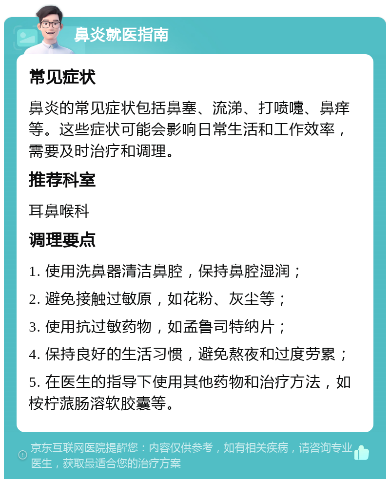 鼻炎就医指南 常见症状 鼻炎的常见症状包括鼻塞、流涕、打喷嚏、鼻痒等。这些症状可能会影响日常生活和工作效率，需要及时治疗和调理。 推荐科室 耳鼻喉科 调理要点 1. 使用洗鼻器清洁鼻腔，保持鼻腔湿润； 2. 避免接触过敏原，如花粉、灰尘等； 3. 使用抗过敏药物，如孟鲁司特纳片； 4. 保持良好的生活习惯，避免熬夜和过度劳累； 5. 在医生的指导下使用其他药物和治疗方法，如桉柠蒎肠溶软胶囊等。