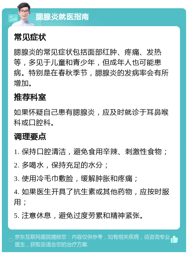 腮腺炎就医指南 常见症状 腮腺炎的常见症状包括面部红肿、疼痛、发热等，多见于儿童和青少年，但成年人也可能患病。特别是在春秋季节，腮腺炎的发病率会有所增加。 推荐科室 如果怀疑自己患有腮腺炎，应及时就诊于耳鼻喉科或口腔科。 调理要点 1. 保持口腔清洁，避免食用辛辣、刺激性食物； 2. 多喝水，保持充足的水分； 3. 使用冷毛巾敷脸，缓解肿胀和疼痛； 4. 如果医生开具了抗生素或其他药物，应按时服用； 5. 注意休息，避免过度劳累和精神紧张。