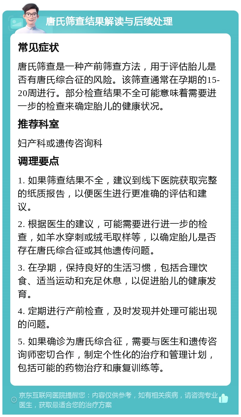 唐氏筛查结果解读与后续处理 常见症状 唐氏筛查是一种产前筛查方法，用于评估胎儿是否有唐氏综合征的风险。该筛查通常在孕期的15-20周进行。部分检查结果不全可能意味着需要进一步的检查来确定胎儿的健康状况。 推荐科室 妇产科或遗传咨询科 调理要点 1. 如果筛查结果不全，建议到线下医院获取完整的纸质报告，以便医生进行更准确的评估和建议。 2. 根据医生的建议，可能需要进行进一步的检查，如羊水穿刺或绒毛取样等，以确定胎儿是否存在唐氏综合征或其他遗传问题。 3. 在孕期，保持良好的生活习惯，包括合理饮食、适当运动和充足休息，以促进胎儿的健康发育。 4. 定期进行产前检查，及时发现并处理可能出现的问题。 5. 如果确诊为唐氏综合征，需要与医生和遗传咨询师密切合作，制定个性化的治疗和管理计划，包括可能的药物治疗和康复训练等。