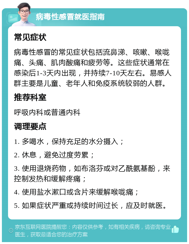 病毒性感冒就医指南 常见症状 病毒性感冒的常见症状包括流鼻涕、咳嗽、喉咙痛、头痛、肌肉酸痛和疲劳等。这些症状通常在感染后1-3天内出现，并持续7-10天左右。易感人群主要是儿童、老年人和免疫系统较弱的人群。 推荐科室 呼吸内科或普通内科 调理要点 1. 多喝水，保持充足的水分摄入； 2. 休息，避免过度劳累； 3. 使用退烧药物，如布洛芬或对乙酰氨基酚，来控制发热和缓解疼痛； 4. 使用盐水漱口或含片来缓解喉咙痛； 5. 如果症状严重或持续时间过长，应及时就医。