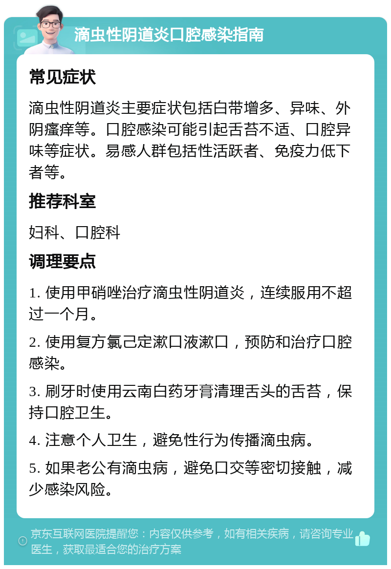 滴虫性阴道炎口腔感染指南 常见症状 滴虫性阴道炎主要症状包括白带增多、异味、外阴瘙痒等。口腔感染可能引起舌苔不适、口腔异味等症状。易感人群包括性活跃者、免疫力低下者等。 推荐科室 妇科、口腔科 调理要点 1. 使用甲硝唑治疗滴虫性阴道炎，连续服用不超过一个月。 2. 使用复方氯己定漱口液漱口，预防和治疗口腔感染。 3. 刷牙时使用云南白药牙膏清理舌头的舌苔，保持口腔卫生。 4. 注意个人卫生，避免性行为传播滴虫病。 5. 如果老公有滴虫病，避免口交等密切接触，减少感染风险。