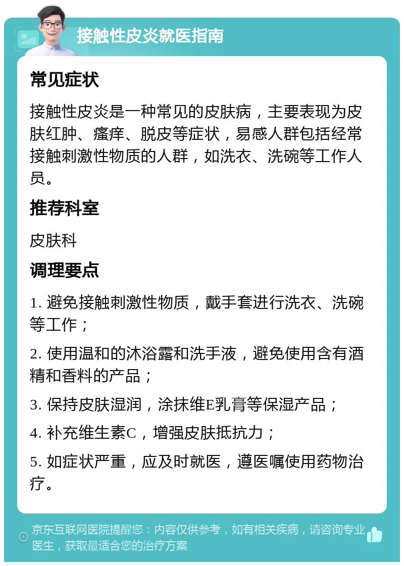 接触性皮炎就医指南 常见症状 接触性皮炎是一种常见的皮肤病，主要表现为皮肤红肿、瘙痒、脱皮等症状，易感人群包括经常接触刺激性物质的人群，如洗衣、洗碗等工作人员。 推荐科室 皮肤科 调理要点 1. 避免接触刺激性物质，戴手套进行洗衣、洗碗等工作； 2. 使用温和的沐浴露和洗手液，避免使用含有酒精和香料的产品； 3. 保持皮肤湿润，涂抹维E乳膏等保湿产品； 4. 补充维生素C，增强皮肤抵抗力； 5. 如症状严重，应及时就医，遵医嘱使用药物治疗。