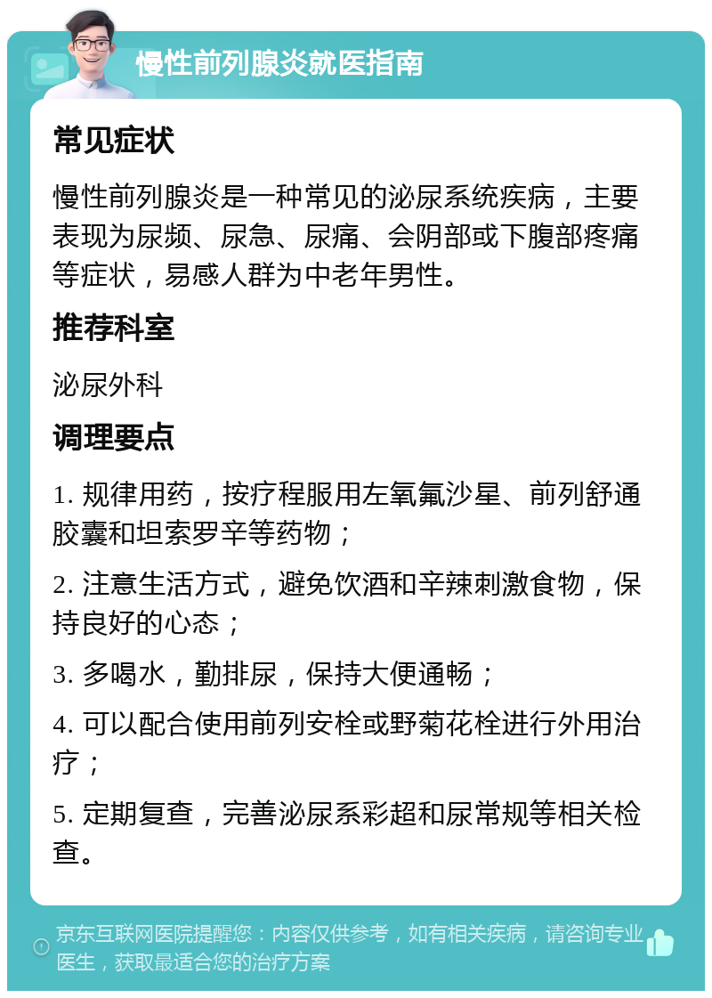 慢性前列腺炎就医指南 常见症状 慢性前列腺炎是一种常见的泌尿系统疾病，主要表现为尿频、尿急、尿痛、会阴部或下腹部疼痛等症状，易感人群为中老年男性。 推荐科室 泌尿外科 调理要点 1. 规律用药，按疗程服用左氧氟沙星、前列舒通胶囊和坦索罗辛等药物； 2. 注意生活方式，避免饮酒和辛辣刺激食物，保持良好的心态； 3. 多喝水，勤排尿，保持大便通畅； 4. 可以配合使用前列安栓或野菊花栓进行外用治疗； 5. 定期复查，完善泌尿系彩超和尿常规等相关检查。