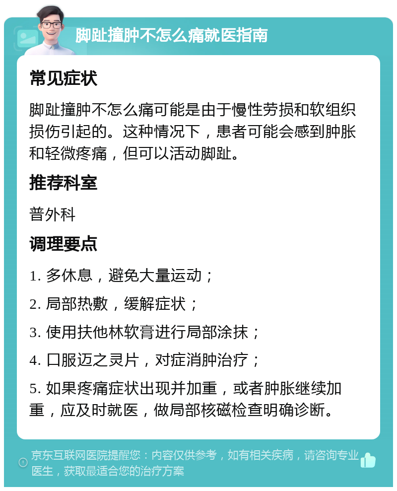 脚趾撞肿不怎么痛就医指南 常见症状 脚趾撞肿不怎么痛可能是由于慢性劳损和软组织损伤引起的。这种情况下，患者可能会感到肿胀和轻微疼痛，但可以活动脚趾。 推荐科室 普外科 调理要点 1. 多休息，避免大量运动； 2. 局部热敷，缓解症状； 3. 使用扶他林软膏进行局部涂抹； 4. 口服迈之灵片，对症消肿治疗； 5. 如果疼痛症状出现并加重，或者肿胀继续加重，应及时就医，做局部核磁检查明确诊断。