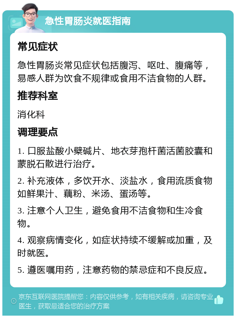 急性胃肠炎就医指南 常见症状 急性胃肠炎常见症状包括腹泻、呕吐、腹痛等，易感人群为饮食不规律或食用不洁食物的人群。 推荐科室 消化科 调理要点 1. 口服盐酸小檗碱片、地衣芽孢杆菌活菌胶囊和蒙脱石散进行治疗。 2. 补充液体，多饮开水、淡盐水，食用流质食物如鲜果汁、藕粉、米汤、蛋汤等。 3. 注意个人卫生，避免食用不洁食物和生冷食物。 4. 观察病情变化，如症状持续不缓解或加重，及时就医。 5. 遵医嘱用药，注意药物的禁忌症和不良反应。