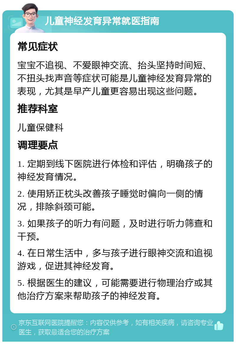 儿童神经发育异常就医指南 常见症状 宝宝不追视、不爱眼神交流、抬头坚持时间短、不扭头找声音等症状可能是儿童神经发育异常的表现，尤其是早产儿童更容易出现这些问题。 推荐科室 儿童保健科 调理要点 1. 定期到线下医院进行体检和评估，明确孩子的神经发育情况。 2. 使用矫正枕头改善孩子睡觉时偏向一侧的情况，排除斜颈可能。 3. 如果孩子的听力有问题，及时进行听力筛查和干预。 4. 在日常生活中，多与孩子进行眼神交流和追视游戏，促进其神经发育。 5. 根据医生的建议，可能需要进行物理治疗或其他治疗方案来帮助孩子的神经发育。