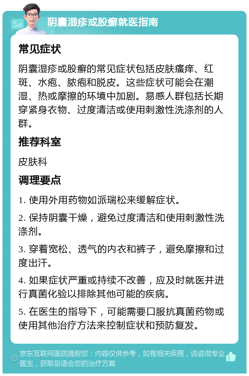 阴囊湿疹或股癣就医指南 常见症状 阴囊湿疹或股癣的常见症状包括皮肤瘙痒、红斑、水疱、脓疱和脱皮。这些症状可能会在潮湿、热或摩擦的环境中加剧。易感人群包括长期穿紧身衣物、过度清洁或使用刺激性洗涤剂的人群。 推荐科室 皮肤科 调理要点 1. 使用外用药物如派瑞松来缓解症状。 2. 保持阴囊干燥，避免过度清洁和使用刺激性洗涤剂。 3. 穿着宽松、透气的内衣和裤子，避免摩擦和过度出汗。 4. 如果症状严重或持续不改善，应及时就医并进行真菌化验以排除其他可能的疾病。 5. 在医生的指导下，可能需要口服抗真菌药物或使用其他治疗方法来控制症状和预防复发。