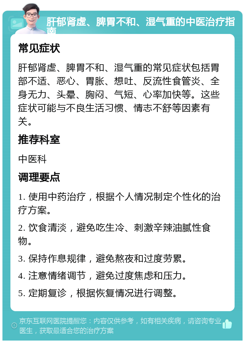 肝郁肾虚、脾胃不和、湿气重的中医治疗指南 常见症状 肝郁肾虚、脾胃不和、湿气重的常见症状包括胃部不适、恶心、胃胀、想吐、反流性食管炎、全身无力、头晕、胸闷、气短、心率加快等。这些症状可能与不良生活习惯、情志不舒等因素有关。 推荐科室 中医科 调理要点 1. 使用中药治疗，根据个人情况制定个性化的治疗方案。 2. 饮食清淡，避免吃生冷、刺激辛辣油腻性食物。 3. 保持作息规律，避免熬夜和过度劳累。 4. 注意情绪调节，避免过度焦虑和压力。 5. 定期复诊，根据恢复情况进行调整。