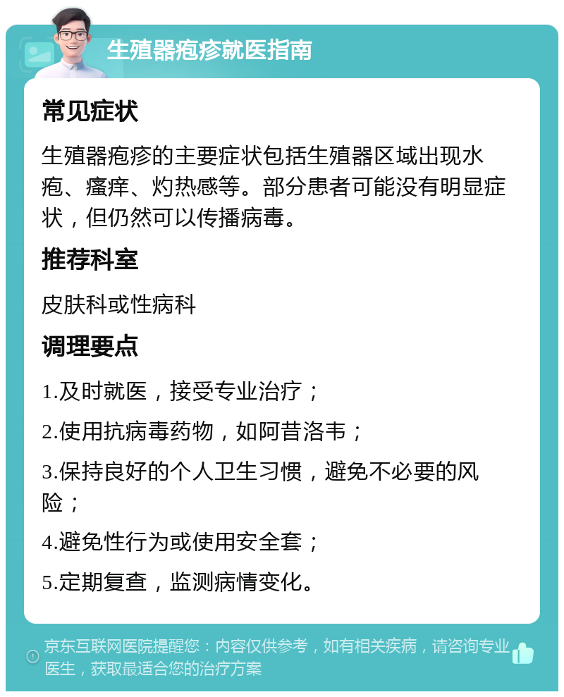 生殖器疱疹就医指南 常见症状 生殖器疱疹的主要症状包括生殖器区域出现水疱、瘙痒、灼热感等。部分患者可能没有明显症状，但仍然可以传播病毒。 推荐科室 皮肤科或性病科 调理要点 1.及时就医，接受专业治疗； 2.使用抗病毒药物，如阿昔洛韦； 3.保持良好的个人卫生习惯，避免不必要的风险； 4.避免性行为或使用安全套； 5.定期复查，监测病情变化。