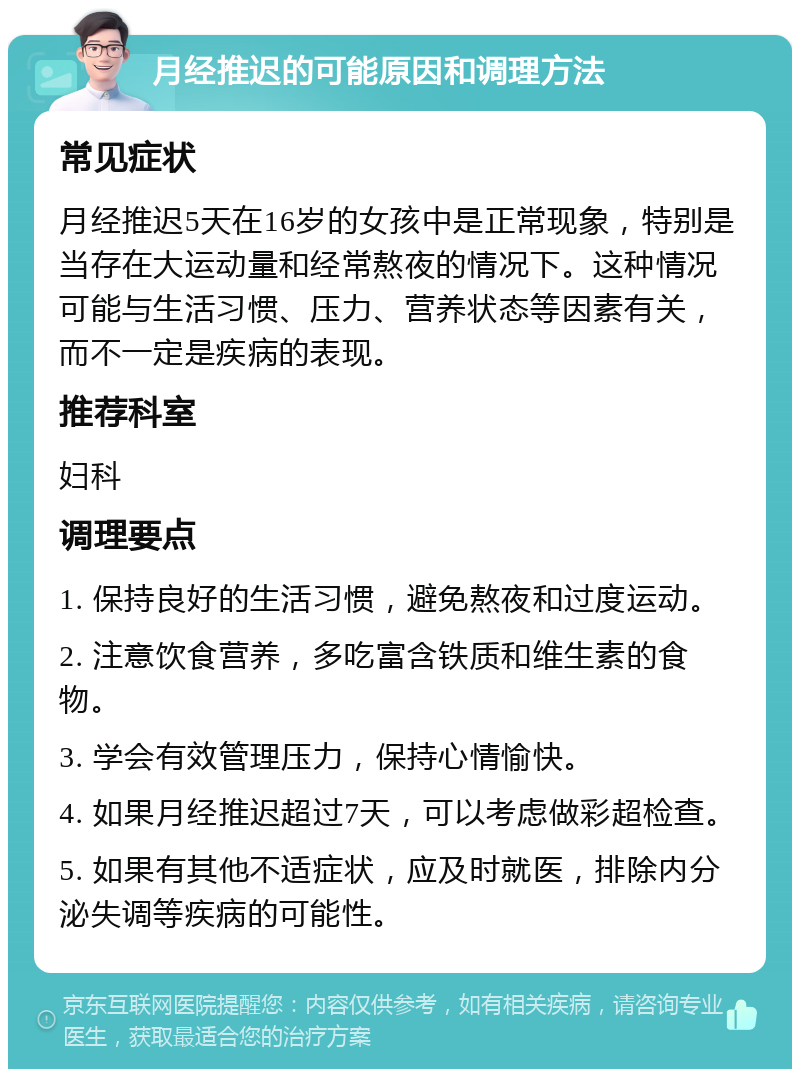 月经推迟的可能原因和调理方法 常见症状 月经推迟5天在16岁的女孩中是正常现象，特别是当存在大运动量和经常熬夜的情况下。这种情况可能与生活习惯、压力、营养状态等因素有关，而不一定是疾病的表现。 推荐科室 妇科 调理要点 1. 保持良好的生活习惯，避免熬夜和过度运动。 2. 注意饮食营养，多吃富含铁质和维生素的食物。 3. 学会有效管理压力，保持心情愉快。 4. 如果月经推迟超过7天，可以考虑做彩超检查。 5. 如果有其他不适症状，应及时就医，排除内分泌失调等疾病的可能性。