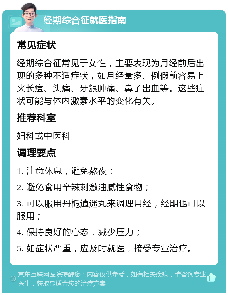 经期综合征就医指南 常见症状 经期综合征常见于女性，主要表现为月经前后出现的多种不适症状，如月经量多、例假前容易上火长痘、头痛、牙龈肿痛、鼻子出血等。这些症状可能与体内激素水平的变化有关。 推荐科室 妇科或中医科 调理要点 1. 注意休息，避免熬夜； 2. 避免食用辛辣刺激油腻性食物； 3. 可以服用丹栀逍遥丸来调理月经，经期也可以服用； 4. 保持良好的心态，减少压力； 5. 如症状严重，应及时就医，接受专业治疗。