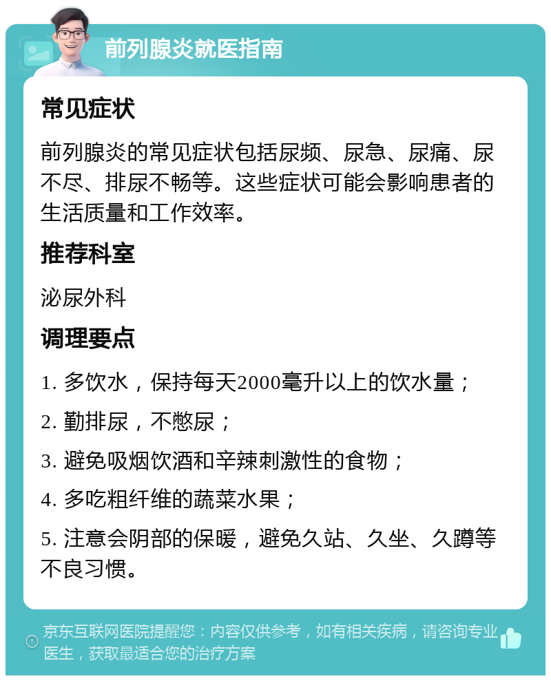 前列腺炎就医指南 常见症状 前列腺炎的常见症状包括尿频、尿急、尿痛、尿不尽、排尿不畅等。这些症状可能会影响患者的生活质量和工作效率。 推荐科室 泌尿外科 调理要点 1. 多饮水，保持每天2000毫升以上的饮水量； 2. 勤排尿，不憋尿； 3. 避免吸烟饮酒和辛辣刺激性的食物； 4. 多吃粗纤维的蔬菜水果； 5. 注意会阴部的保暖，避免久站、久坐、久蹲等不良习惯。