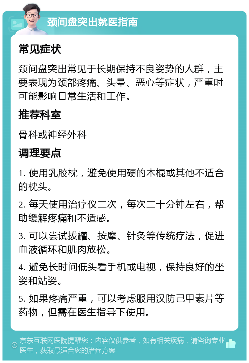 颈间盘突出就医指南 常见症状 颈间盘突出常见于长期保持不良姿势的人群，主要表现为颈部疼痛、头晕、恶心等症状，严重时可能影响日常生活和工作。 推荐科室 骨科或神经外科 调理要点 1. 使用乳胶枕，避免使用硬的木棍或其他不适合的枕头。 2. 每天使用治疗仪二次，每次二十分钟左右，帮助缓解疼痛和不适感。 3. 可以尝试拔罐、按摩、针灸等传统疗法，促进血液循环和肌肉放松。 4. 避免长时间低头看手机或电视，保持良好的坐姿和站姿。 5. 如果疼痛严重，可以考虑服用汉防己甲素片等药物，但需在医生指导下使用。