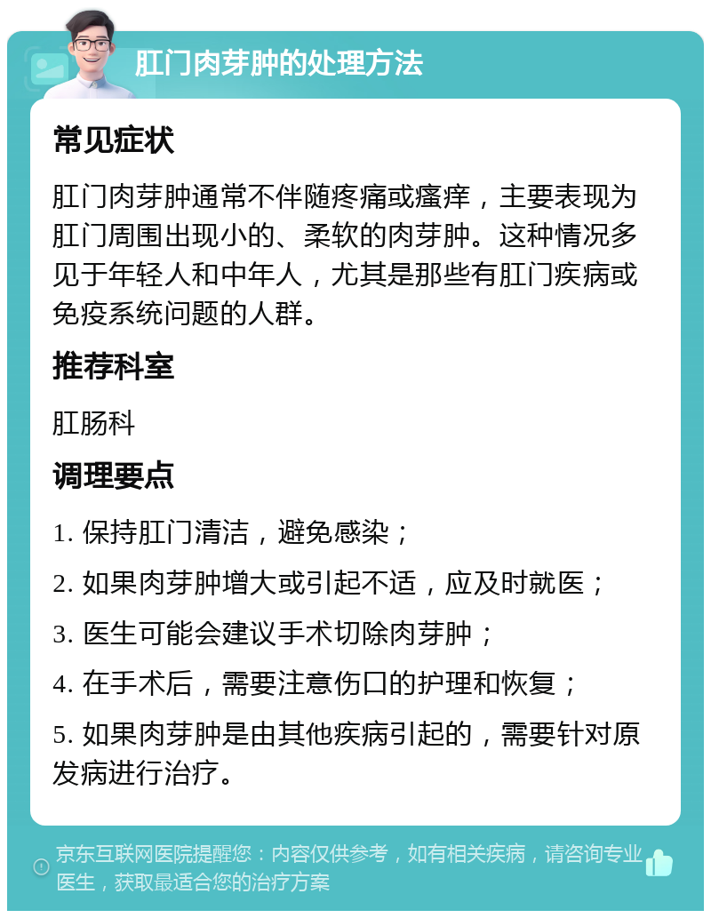 肛门肉芽肿的处理方法 常见症状 肛门肉芽肿通常不伴随疼痛或瘙痒，主要表现为肛门周围出现小的、柔软的肉芽肿。这种情况多见于年轻人和中年人，尤其是那些有肛门疾病或免疫系统问题的人群。 推荐科室 肛肠科 调理要点 1. 保持肛门清洁，避免感染； 2. 如果肉芽肿增大或引起不适，应及时就医； 3. 医生可能会建议手术切除肉芽肿； 4. 在手术后，需要注意伤口的护理和恢复； 5. 如果肉芽肿是由其他疾病引起的，需要针对原发病进行治疗。