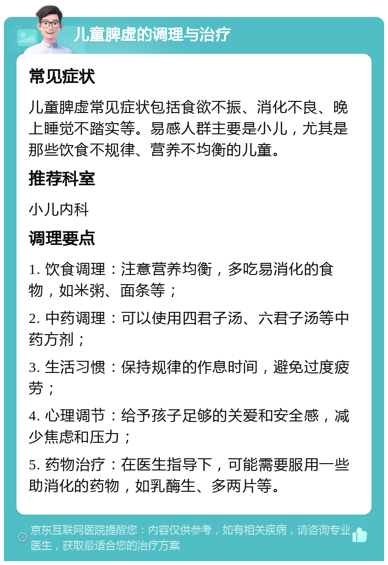 儿童脾虚的调理与治疗 常见症状 儿童脾虚常见症状包括食欲不振、消化不良、晚上睡觉不踏实等。易感人群主要是小儿，尤其是那些饮食不规律、营养不均衡的儿童。 推荐科室 小儿内科 调理要点 1. 饮食调理：注意营养均衡，多吃易消化的食物，如米粥、面条等； 2. 中药调理：可以使用四君子汤、六君子汤等中药方剂； 3. 生活习惯：保持规律的作息时间，避免过度疲劳； 4. 心理调节：给予孩子足够的关爱和安全感，减少焦虑和压力； 5. 药物治疗：在医生指导下，可能需要服用一些助消化的药物，如乳酶生、多两片等。