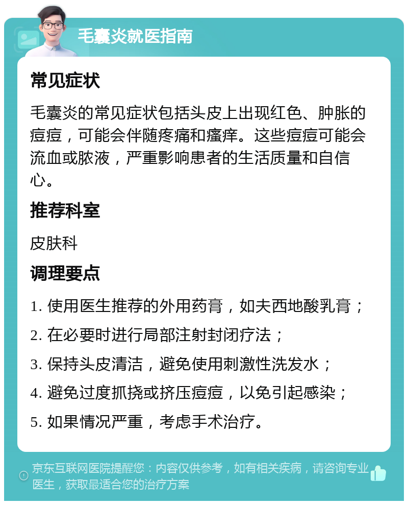 毛囊炎就医指南 常见症状 毛囊炎的常见症状包括头皮上出现红色、肿胀的痘痘，可能会伴随疼痛和瘙痒。这些痘痘可能会流血或脓液，严重影响患者的生活质量和自信心。 推荐科室 皮肤科 调理要点 1. 使用医生推荐的外用药膏，如夫西地酸乳膏； 2. 在必要时进行局部注射封闭疗法； 3. 保持头皮清洁，避免使用刺激性洗发水； 4. 避免过度抓挠或挤压痘痘，以免引起感染； 5. 如果情况严重，考虑手术治疗。