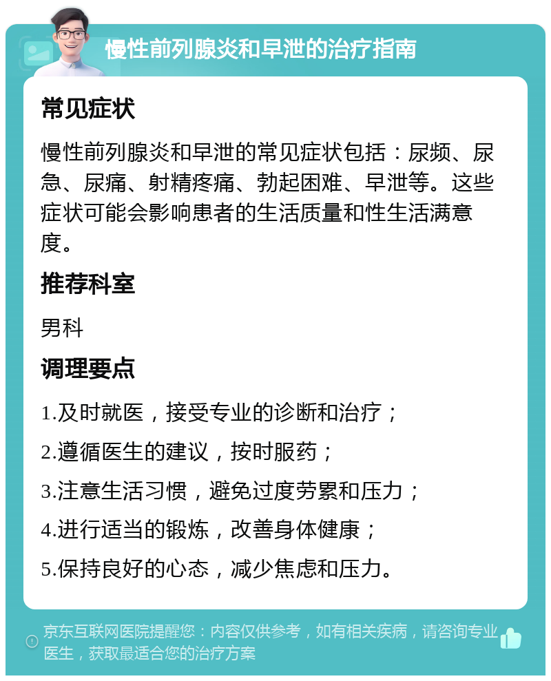 慢性前列腺炎和早泄的治疗指南 常见症状 慢性前列腺炎和早泄的常见症状包括：尿频、尿急、尿痛、射精疼痛、勃起困难、早泄等。这些症状可能会影响患者的生活质量和性生活满意度。 推荐科室 男科 调理要点 1.及时就医，接受专业的诊断和治疗； 2.遵循医生的建议，按时服药； 3.注意生活习惯，避免过度劳累和压力； 4.进行适当的锻炼，改善身体健康； 5.保持良好的心态，减少焦虑和压力。