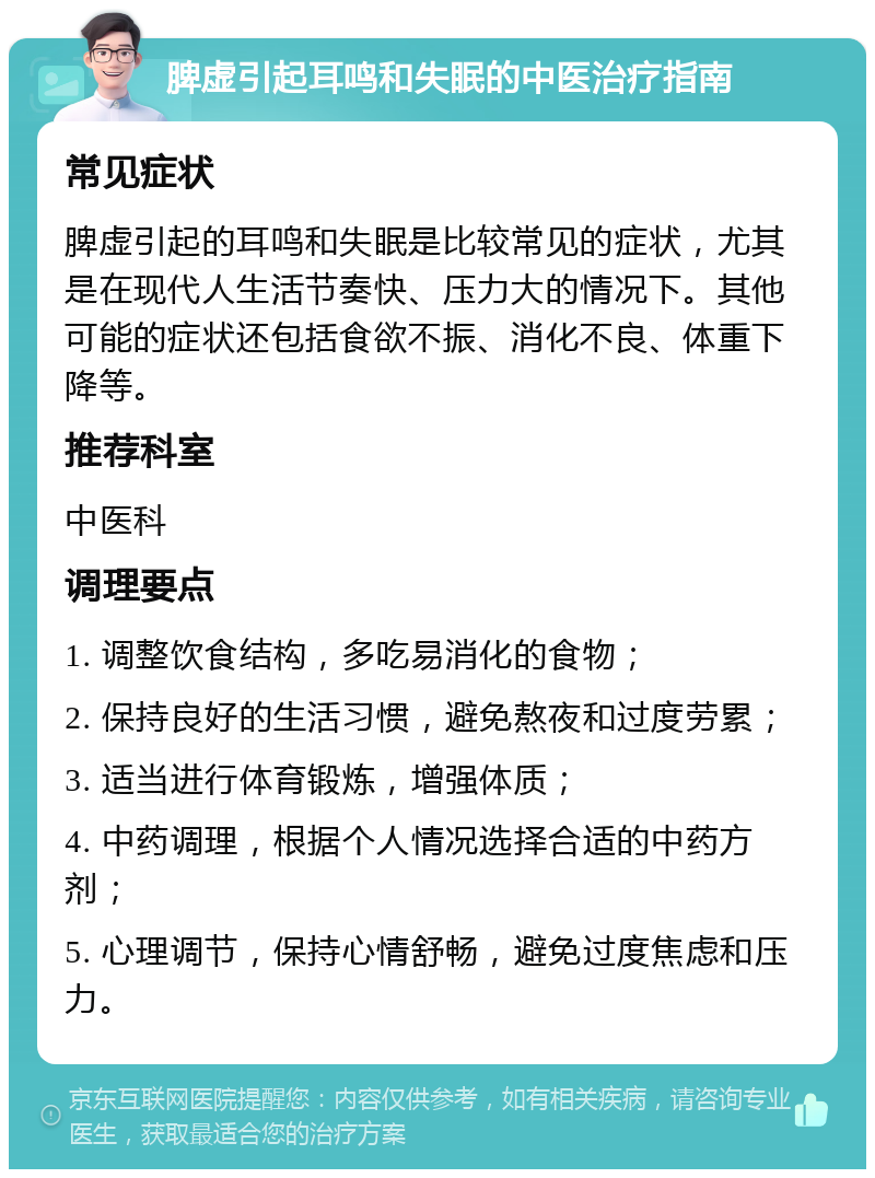 脾虚引起耳鸣和失眠的中医治疗指南 常见症状 脾虚引起的耳鸣和失眠是比较常见的症状，尤其是在现代人生活节奏快、压力大的情况下。其他可能的症状还包括食欲不振、消化不良、体重下降等。 推荐科室 中医科 调理要点 1. 调整饮食结构，多吃易消化的食物； 2. 保持良好的生活习惯，避免熬夜和过度劳累； 3. 适当进行体育锻炼，增强体质； 4. 中药调理，根据个人情况选择合适的中药方剂； 5. 心理调节，保持心情舒畅，避免过度焦虑和压力。