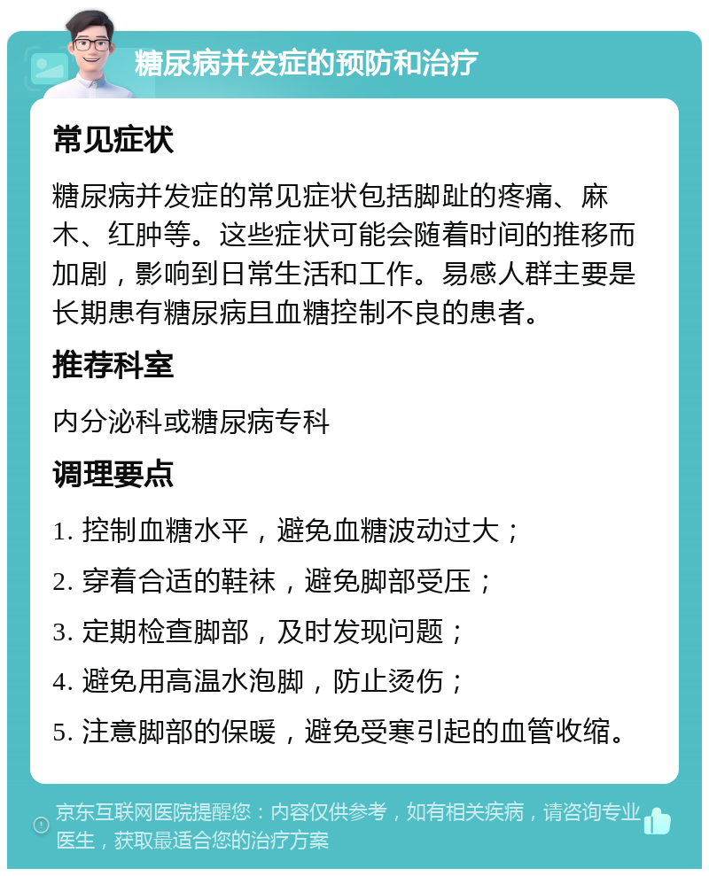 糖尿病并发症的预防和治疗 常见症状 糖尿病并发症的常见症状包括脚趾的疼痛、麻木、红肿等。这些症状可能会随着时间的推移而加剧，影响到日常生活和工作。易感人群主要是长期患有糖尿病且血糖控制不良的患者。 推荐科室 内分泌科或糖尿病专科 调理要点 1. 控制血糖水平，避免血糖波动过大； 2. 穿着合适的鞋袜，避免脚部受压； 3. 定期检查脚部，及时发现问题； 4. 避免用高温水泡脚，防止烫伤； 5. 注意脚部的保暖，避免受寒引起的血管收缩。