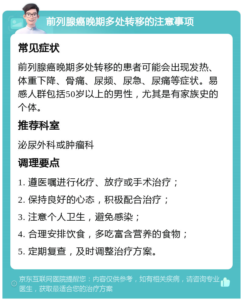 前列腺癌晚期多处转移的注意事项 常见症状 前列腺癌晚期多处转移的患者可能会出现发热、体重下降、骨痛、尿频、尿急、尿痛等症状。易感人群包括50岁以上的男性，尤其是有家族史的个体。 推荐科室 泌尿外科或肿瘤科 调理要点 1. 遵医嘱进行化疗、放疗或手术治疗； 2. 保持良好的心态，积极配合治疗； 3. 注意个人卫生，避免感染； 4. 合理安排饮食，多吃富含营养的食物； 5. 定期复查，及时调整治疗方案。