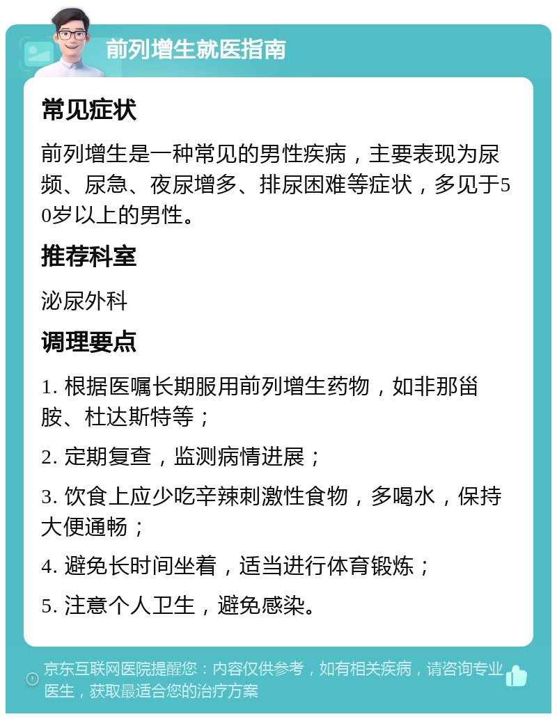 前列增生就医指南 常见症状 前列增生是一种常见的男性疾病，主要表现为尿频、尿急、夜尿增多、排尿困难等症状，多见于50岁以上的男性。 推荐科室 泌尿外科 调理要点 1. 根据医嘱长期服用前列增生药物，如非那甾胺、杜达斯特等； 2. 定期复查，监测病情进展； 3. 饮食上应少吃辛辣刺激性食物，多喝水，保持大便通畅； 4. 避免长时间坐着，适当进行体育锻炼； 5. 注意个人卫生，避免感染。