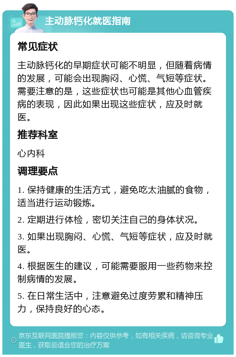 主动脉钙化就医指南 常见症状 主动脉钙化的早期症状可能不明显，但随着病情的发展，可能会出现胸闷、心慌、气短等症状。需要注意的是，这些症状也可能是其他心血管疾病的表现，因此如果出现这些症状，应及时就医。 推荐科室 心内科 调理要点 1. 保持健康的生活方式，避免吃太油腻的食物，适当进行运动锻炼。 2. 定期进行体检，密切关注自己的身体状况。 3. 如果出现胸闷、心慌、气短等症状，应及时就医。 4. 根据医生的建议，可能需要服用一些药物来控制病情的发展。 5. 在日常生活中，注意避免过度劳累和精神压力，保持良好的心态。