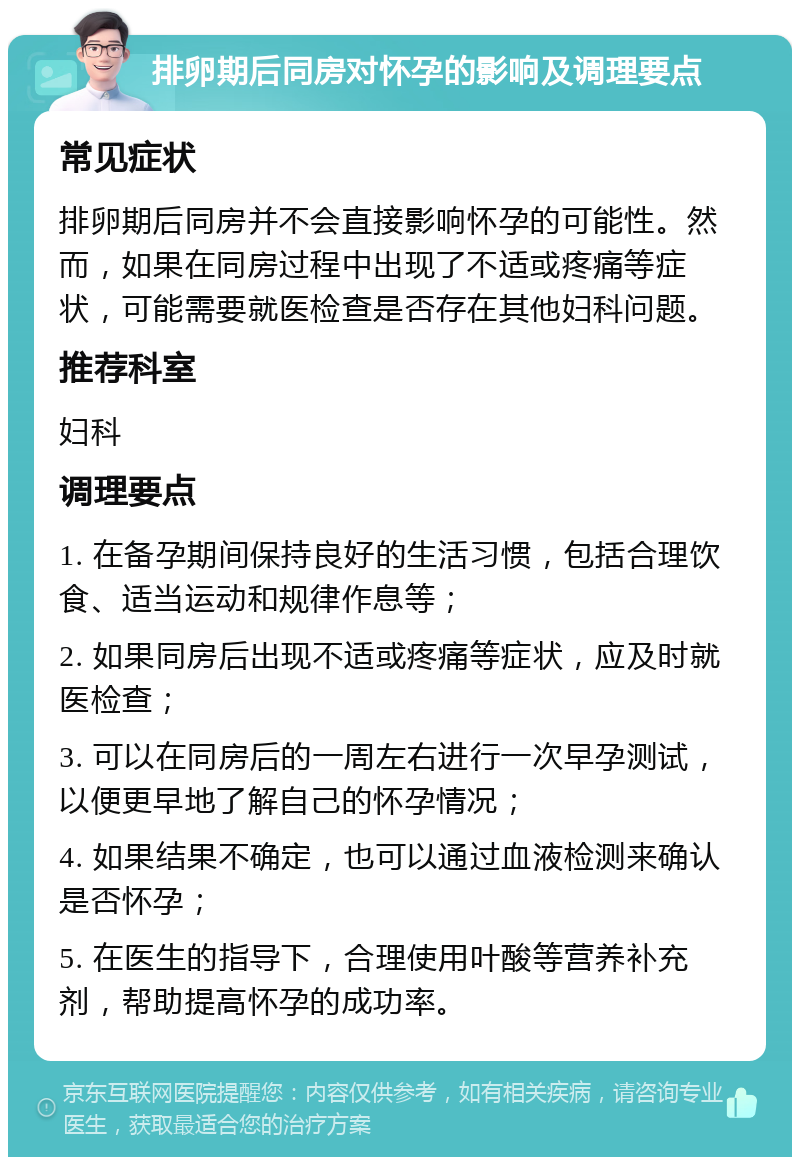 排卵期后同房对怀孕的影响及调理要点 常见症状 排卵期后同房并不会直接影响怀孕的可能性。然而，如果在同房过程中出现了不适或疼痛等症状，可能需要就医检查是否存在其他妇科问题。 推荐科室 妇科 调理要点 1. 在备孕期间保持良好的生活习惯，包括合理饮食、适当运动和规律作息等； 2. 如果同房后出现不适或疼痛等症状，应及时就医检查； 3. 可以在同房后的一周左右进行一次早孕测试，以便更早地了解自己的怀孕情况； 4. 如果结果不确定，也可以通过血液检测来确认是否怀孕； 5. 在医生的指导下，合理使用叶酸等营养补充剂，帮助提高怀孕的成功率。