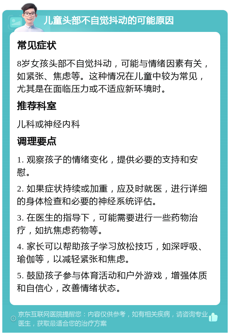 儿童头部不自觉抖动的可能原因 常见症状 8岁女孩头部不自觉抖动，可能与情绪因素有关，如紧张、焦虑等。这种情况在儿童中较为常见，尤其是在面临压力或不适应新环境时。 推荐科室 儿科或神经内科 调理要点 1. 观察孩子的情绪变化，提供必要的支持和安慰。 2. 如果症状持续或加重，应及时就医，进行详细的身体检查和必要的神经系统评估。 3. 在医生的指导下，可能需要进行一些药物治疗，如抗焦虑药物等。 4. 家长可以帮助孩子学习放松技巧，如深呼吸、瑜伽等，以减轻紧张和焦虑。 5. 鼓励孩子参与体育活动和户外游戏，增强体质和自信心，改善情绪状态。