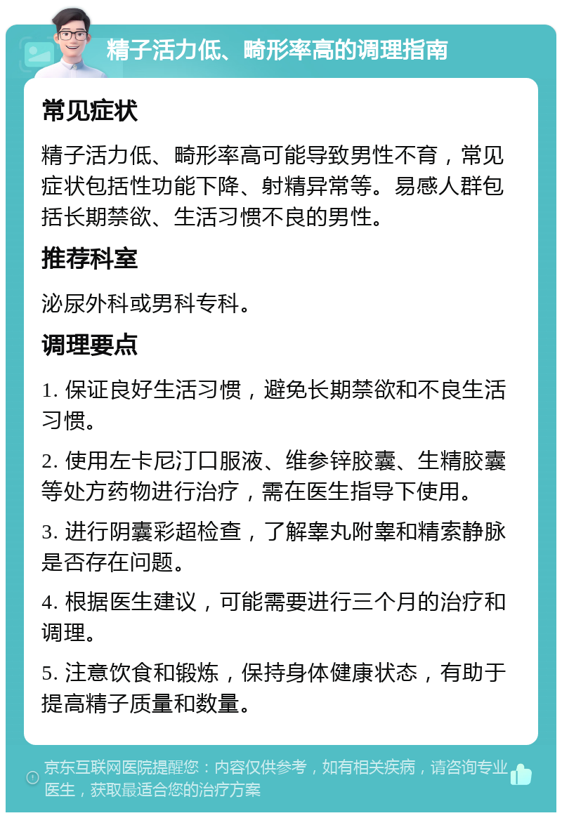 精子活力低、畸形率高的调理指南 常见症状 精子活力低、畸形率高可能导致男性不育，常见症状包括性功能下降、射精异常等。易感人群包括长期禁欲、生活习惯不良的男性。 推荐科室 泌尿外科或男科专科。 调理要点 1. 保证良好生活习惯，避免长期禁欲和不良生活习惯。 2. 使用左卡尼汀口服液、维参锌胶囊、生精胶囊等处方药物进行治疗，需在医生指导下使用。 3. 进行阴囊彩超检查，了解睾丸附睾和精索静脉是否存在问题。 4. 根据医生建议，可能需要进行三个月的治疗和调理。 5. 注意饮食和锻炼，保持身体健康状态，有助于提高精子质量和数量。