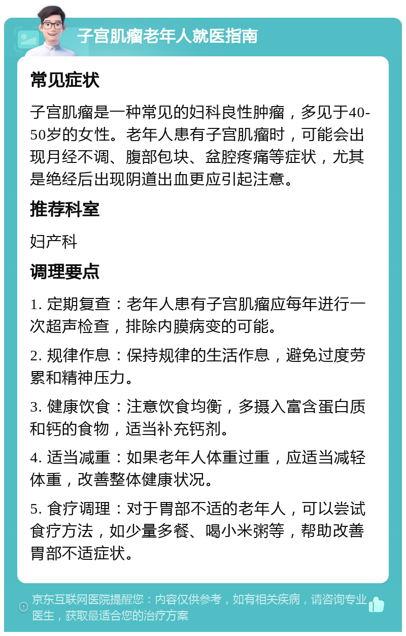 子宫肌瘤老年人就医指南 常见症状 子宫肌瘤是一种常见的妇科良性肿瘤，多见于40-50岁的女性。老年人患有子宫肌瘤时，可能会出现月经不调、腹部包块、盆腔疼痛等症状，尤其是绝经后出现阴道出血更应引起注意。 推荐科室 妇产科 调理要点 1. 定期复查：老年人患有子宫肌瘤应每年进行一次超声检查，排除内膜病变的可能。 2. 规律作息：保持规律的生活作息，避免过度劳累和精神压力。 3. 健康饮食：注意饮食均衡，多摄入富含蛋白质和钙的食物，适当补充钙剂。 4. 适当减重：如果老年人体重过重，应适当减轻体重，改善整体健康状况。 5. 食疗调理：对于胃部不适的老年人，可以尝试食疗方法，如少量多餐、喝小米粥等，帮助改善胃部不适症状。