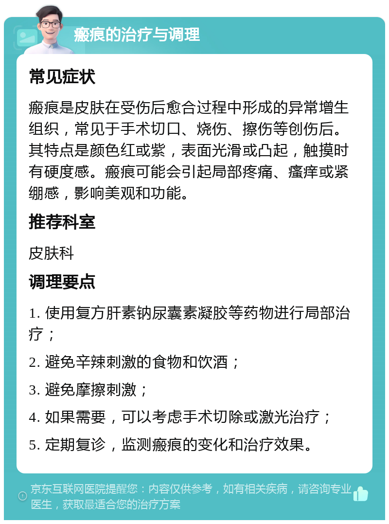 瘢痕的治疗与调理 常见症状 瘢痕是皮肤在受伤后愈合过程中形成的异常增生组织，常见于手术切口、烧伤、擦伤等创伤后。其特点是颜色红或紫，表面光滑或凸起，触摸时有硬度感。瘢痕可能会引起局部疼痛、瘙痒或紧绷感，影响美观和功能。 推荐科室 皮肤科 调理要点 1. 使用复方肝素钠尿囊素凝胶等药物进行局部治疗； 2. 避免辛辣刺激的食物和饮酒； 3. 避免摩擦刺激； 4. 如果需要，可以考虑手术切除或激光治疗； 5. 定期复诊，监测瘢痕的变化和治疗效果。