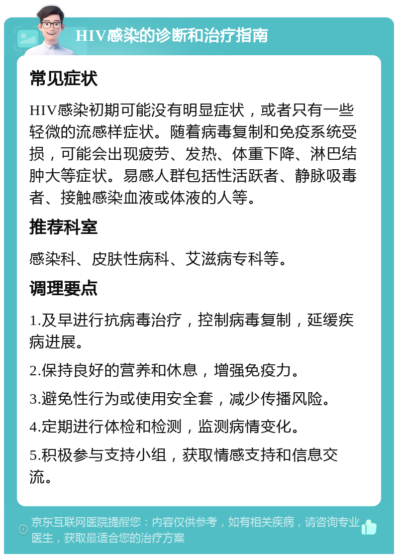 HIV感染的诊断和治疗指南 常见症状 HIV感染初期可能没有明显症状，或者只有一些轻微的流感样症状。随着病毒复制和免疫系统受损，可能会出现疲劳、发热、体重下降、淋巴结肿大等症状。易感人群包括性活跃者、静脉吸毒者、接触感染血液或体液的人等。 推荐科室 感染科、皮肤性病科、艾滋病专科等。 调理要点 1.及早进行抗病毒治疗，控制病毒复制，延缓疾病进展。 2.保持良好的营养和休息，增强免疫力。 3.避免性行为或使用安全套，减少传播风险。 4.定期进行体检和检测，监测病情变化。 5.积极参与支持小组，获取情感支持和信息交流。