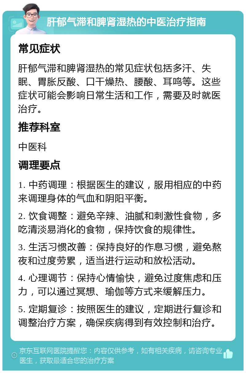 肝郁气滞和脾肾湿热的中医治疗指南 常见症状 肝郁气滞和脾肾湿热的常见症状包括多汗、失眠、胃胀反酸、口干燥热、腰酸、耳鸣等。这些症状可能会影响日常生活和工作，需要及时就医治疗。 推荐科室 中医科 调理要点 1. 中药调理：根据医生的建议，服用相应的中药来调理身体的气血和阴阳平衡。 2. 饮食调整：避免辛辣、油腻和刺激性食物，多吃清淡易消化的食物，保持饮食的规律性。 3. 生活习惯改善：保持良好的作息习惯，避免熬夜和过度劳累，适当进行运动和放松活动。 4. 心理调节：保持心情愉快，避免过度焦虑和压力，可以通过冥想、瑜伽等方式来缓解压力。 5. 定期复诊：按照医生的建议，定期进行复诊和调整治疗方案，确保疾病得到有效控制和治疗。