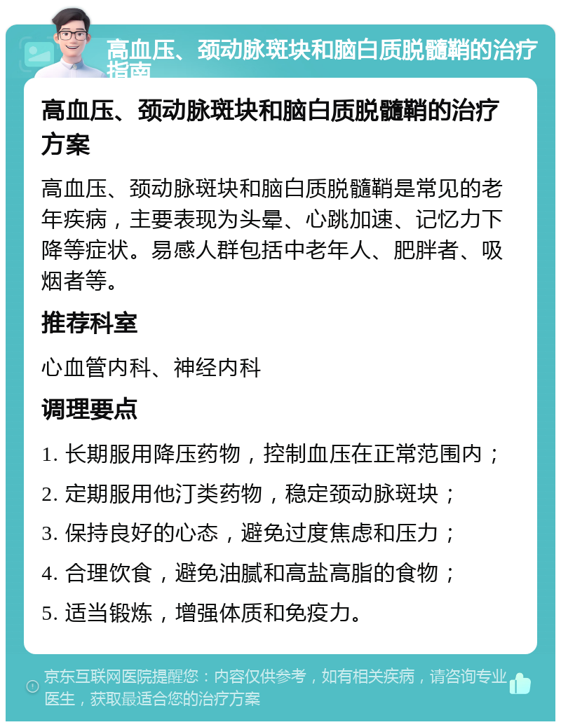 高血压、颈动脉斑块和脑白质脱髓鞘的治疗指南 高血压、颈动脉斑块和脑白质脱髓鞘的治疗方案 高血压、颈动脉斑块和脑白质脱髓鞘是常见的老年疾病，主要表现为头晕、心跳加速、记忆力下降等症状。易感人群包括中老年人、肥胖者、吸烟者等。 推荐科室 心血管内科、神经内科 调理要点 1. 长期服用降压药物，控制血压在正常范围内； 2. 定期服用他汀类药物，稳定颈动脉斑块； 3. 保持良好的心态，避免过度焦虑和压力； 4. 合理饮食，避免油腻和高盐高脂的食物； 5. 适当锻炼，增强体质和免疫力。