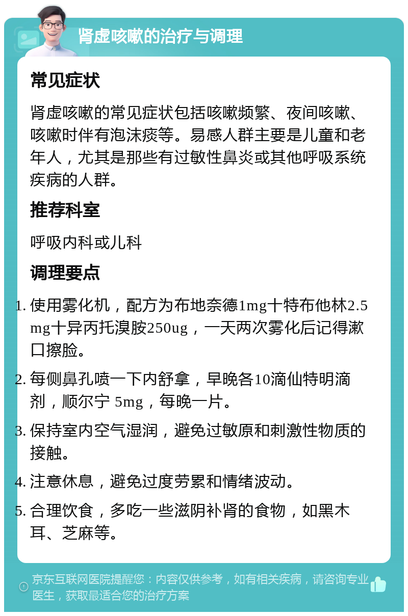 肾虚咳嗽的治疗与调理 常见症状 肾虚咳嗽的常见症状包括咳嗽频繁、夜间咳嗽、咳嗽时伴有泡沫痰等。易感人群主要是儿童和老年人，尤其是那些有过敏性鼻炎或其他呼吸系统疾病的人群。 推荐科室 呼吸内科或儿科 调理要点 使用雾化机，配方为布地奈德1mg十特布他林2.5mg十异丙托溴胺250ug，一天两次雾化后记得漱口擦脸。 每侧鼻孔喷一下内舒拿，早晚各10滴仙特明滴剂，顺尔宁 5mg，每晚一片。 保持室内空气湿润，避免过敏原和刺激性物质的接触。 注意休息，避免过度劳累和情绪波动。 合理饮食，多吃一些滋阴补肾的食物，如黑木耳、芝麻等。