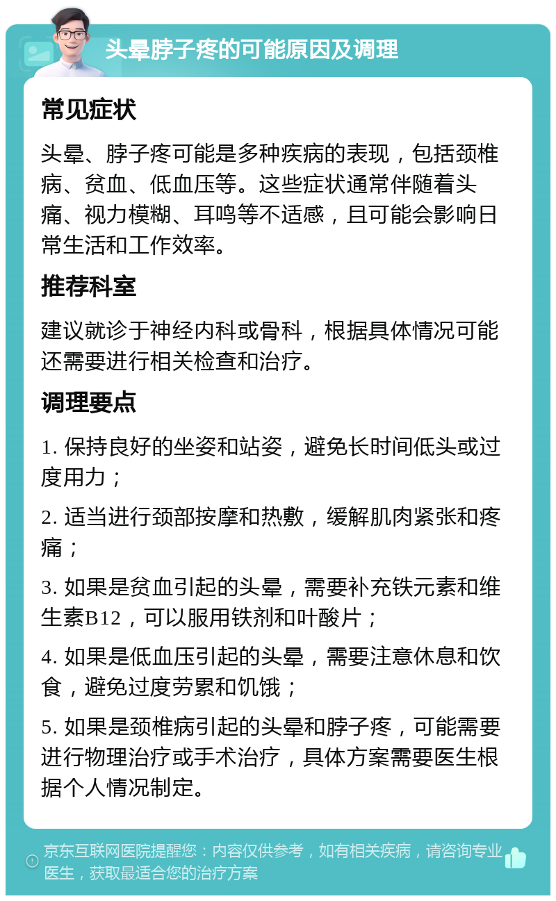 头晕脖子疼的可能原因及调理 常见症状 头晕、脖子疼可能是多种疾病的表现，包括颈椎病、贫血、低血压等。这些症状通常伴随着头痛、视力模糊、耳鸣等不适感，且可能会影响日常生活和工作效率。 推荐科室 建议就诊于神经内科或骨科，根据具体情况可能还需要进行相关检查和治疗。 调理要点 1. 保持良好的坐姿和站姿，避免长时间低头或过度用力； 2. 适当进行颈部按摩和热敷，缓解肌肉紧张和疼痛； 3. 如果是贫血引起的头晕，需要补充铁元素和维生素B12，可以服用铁剂和叶酸片； 4. 如果是低血压引起的头晕，需要注意休息和饮食，避免过度劳累和饥饿； 5. 如果是颈椎病引起的头晕和脖子疼，可能需要进行物理治疗或手术治疗，具体方案需要医生根据个人情况制定。