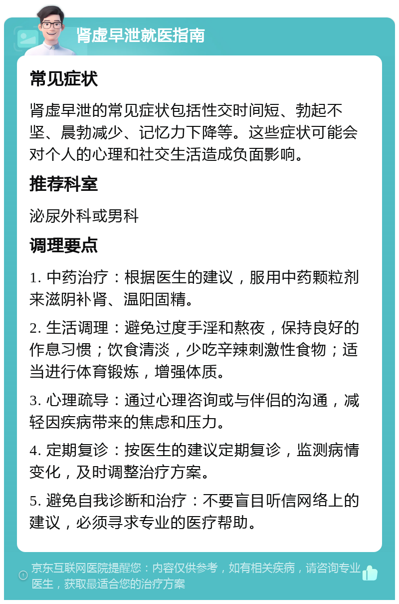 肾虚早泄就医指南 常见症状 肾虚早泄的常见症状包括性交时间短、勃起不坚、晨勃减少、记忆力下降等。这些症状可能会对个人的心理和社交生活造成负面影响。 推荐科室 泌尿外科或男科 调理要点 1. 中药治疗：根据医生的建议，服用中药颗粒剂来滋阴补肾、温阳固精。 2. 生活调理：避免过度手淫和熬夜，保持良好的作息习惯；饮食清淡，少吃辛辣刺激性食物；适当进行体育锻炼，增强体质。 3. 心理疏导：通过心理咨询或与伴侣的沟通，减轻因疾病带来的焦虑和压力。 4. 定期复诊：按医生的建议定期复诊，监测病情变化，及时调整治疗方案。 5. 避免自我诊断和治疗：不要盲目听信网络上的建议，必须寻求专业的医疗帮助。