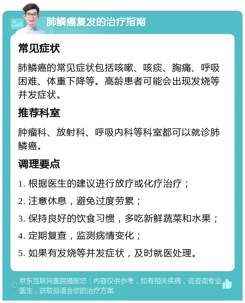 肺鳞癌复发的治疗指南 常见症状 肺鳞癌的常见症状包括咳嗽、咳痰、胸痛、呼吸困难、体重下降等。高龄患者可能会出现发烧等并发症状。 推荐科室 肿瘤科、放射科、呼吸内科等科室都可以就诊肺鳞癌。 调理要点 1. 根据医生的建议进行放疗或化疗治疗； 2. 注意休息，避免过度劳累； 3. 保持良好的饮食习惯，多吃新鲜蔬菜和水果； 4. 定期复查，监测病情变化； 5. 如果有发烧等并发症状，及时就医处理。