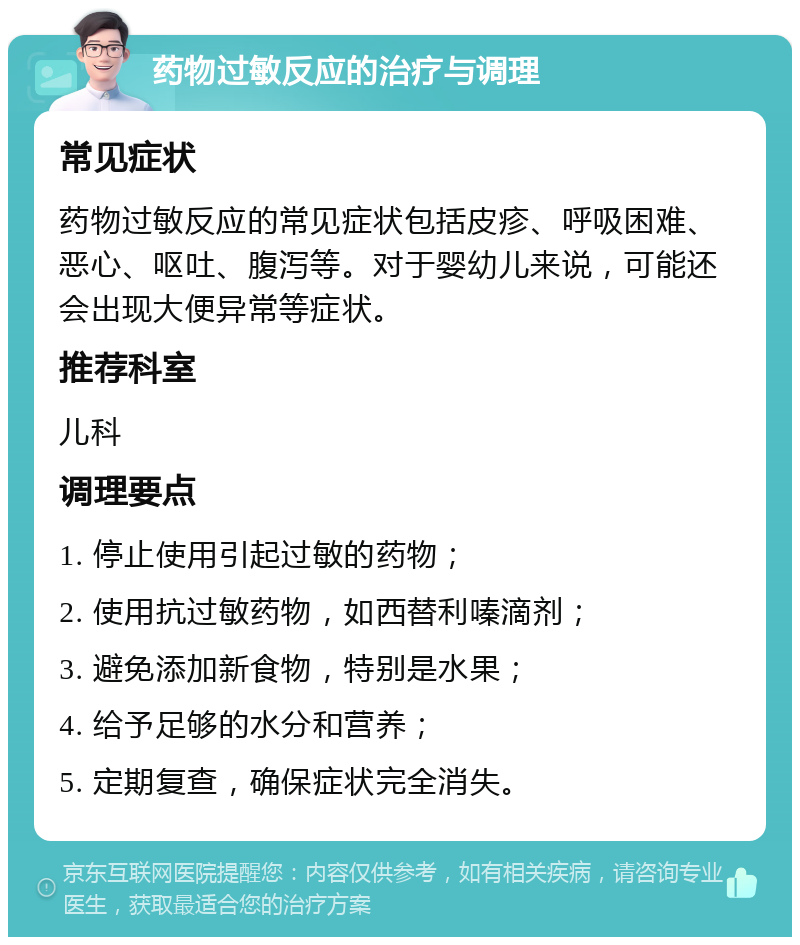 药物过敏反应的治疗与调理 常见症状 药物过敏反应的常见症状包括皮疹、呼吸困难、恶心、呕吐、腹泻等。对于婴幼儿来说，可能还会出现大便异常等症状。 推荐科室 儿科 调理要点 1. 停止使用引起过敏的药物； 2. 使用抗过敏药物，如西替利嗪滴剂； 3. 避免添加新食物，特别是水果； 4. 给予足够的水分和营养； 5. 定期复查，确保症状完全消失。