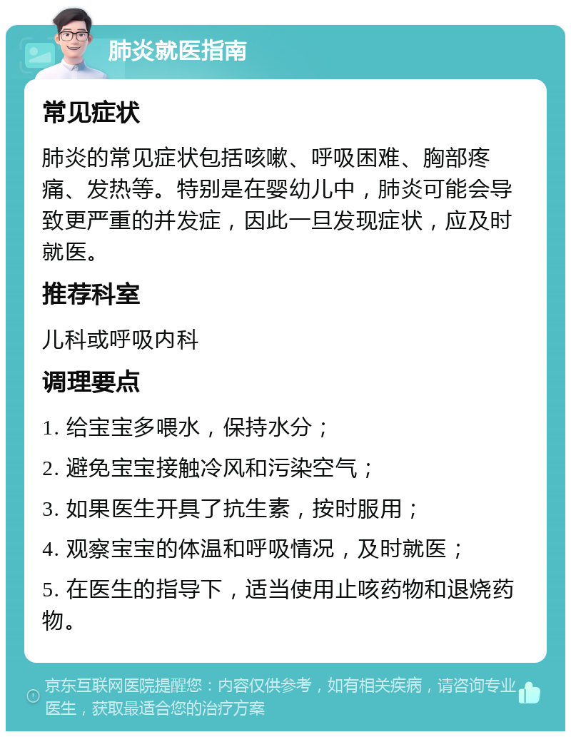 肺炎就医指南 常见症状 肺炎的常见症状包括咳嗽、呼吸困难、胸部疼痛、发热等。特别是在婴幼儿中，肺炎可能会导致更严重的并发症，因此一旦发现症状，应及时就医。 推荐科室 儿科或呼吸内科 调理要点 1. 给宝宝多喂水，保持水分； 2. 避免宝宝接触冷风和污染空气； 3. 如果医生开具了抗生素，按时服用； 4. 观察宝宝的体温和呼吸情况，及时就医； 5. 在医生的指导下，适当使用止咳药物和退烧药物。