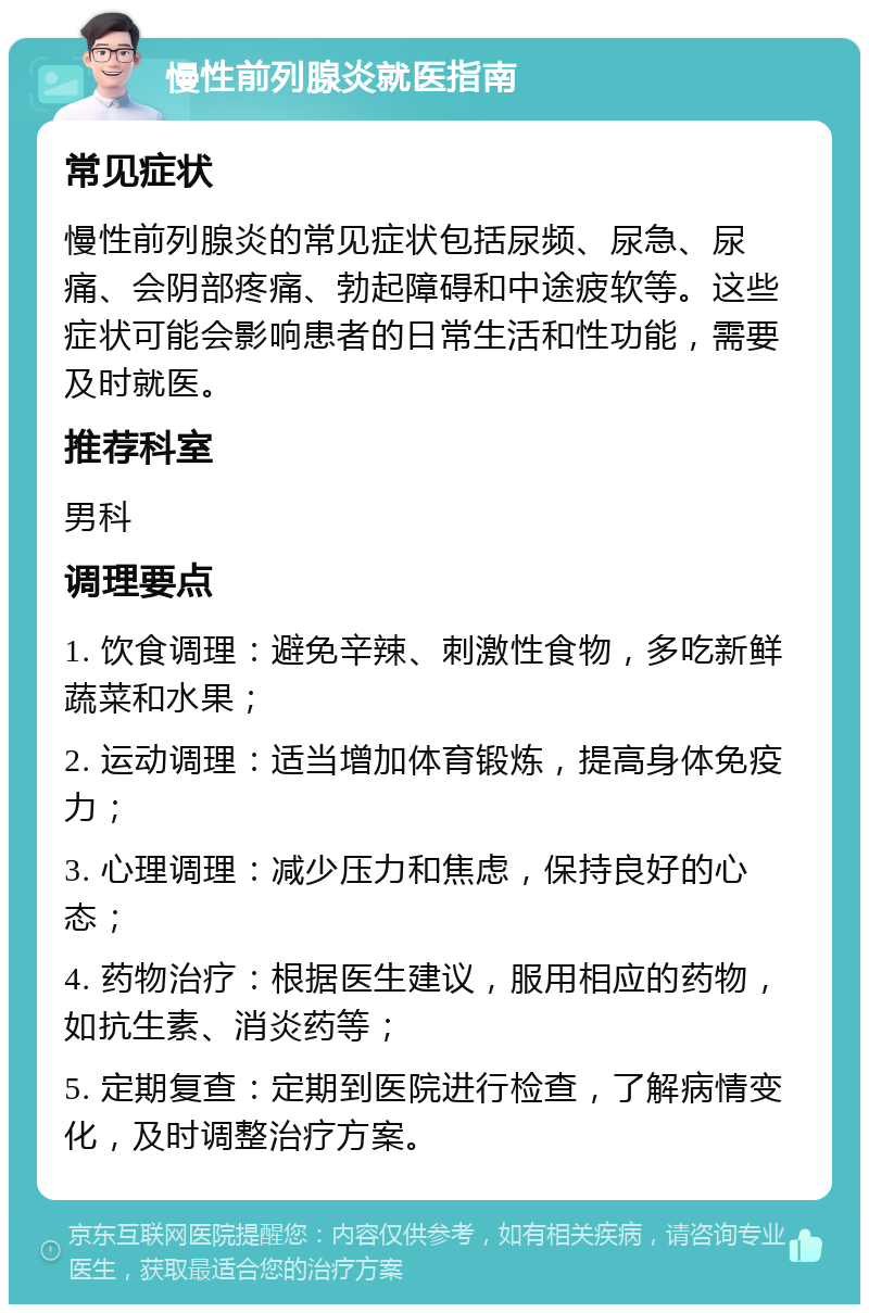 慢性前列腺炎就医指南 常见症状 慢性前列腺炎的常见症状包括尿频、尿急、尿痛、会阴部疼痛、勃起障碍和中途疲软等。这些症状可能会影响患者的日常生活和性功能，需要及时就医。 推荐科室 男科 调理要点 1. 饮食调理：避免辛辣、刺激性食物，多吃新鲜蔬菜和水果； 2. 运动调理：适当增加体育锻炼，提高身体免疫力； 3. 心理调理：减少压力和焦虑，保持良好的心态； 4. 药物治疗：根据医生建议，服用相应的药物，如抗生素、消炎药等； 5. 定期复查：定期到医院进行检查，了解病情变化，及时调整治疗方案。